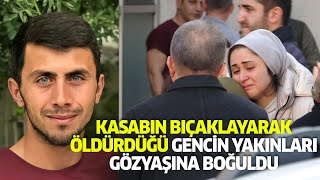 KASABIN BIÇAKLAYARAK ÖLDÜRDÜĞÜ GENCİN YAKINLARI GÖZYAŞINA BOĞULDU