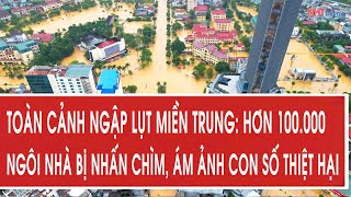 Toàn cảnh ngập lụt miền Trung: Hơn 100.000 ngôi nhà bị nhấn chìm, ám ảnh con số thiệt hại
