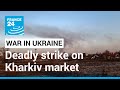 Strike on Kharkiv market kills two as Russia steps up assault in east • FRANCE 24 English