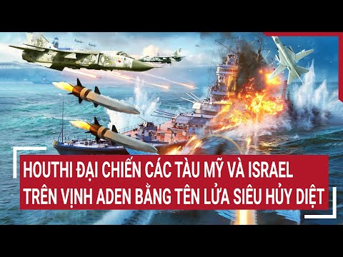 Tin thế giới: Houthi đại chiến các tàu Mỹ và Israel trên Vịnh Aden bằng tên lửa siêu hủy diệt