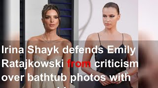 Irina Shayk defends Emily Ratajkowski from criticism over bathtub photos with one-year-old son