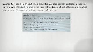 Question 10 (1 point) For an adult, where should the AED pads normally be placed a The upper right
