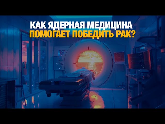 Как ядерная медицина помогает победить рак?